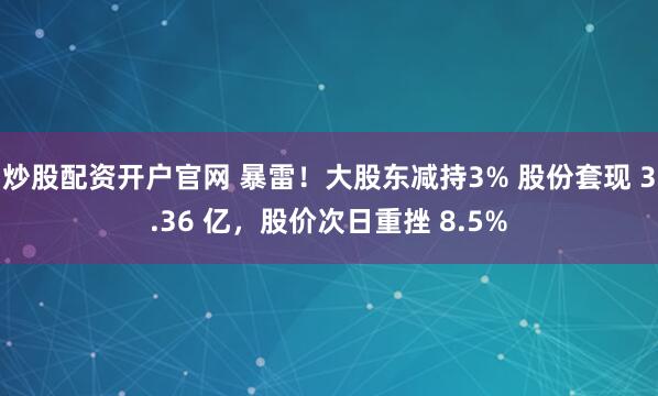 炒股配资开户官网 暴雷！大股东减持3% 股份套现 3.36 亿，股价次日重挫 8.5%