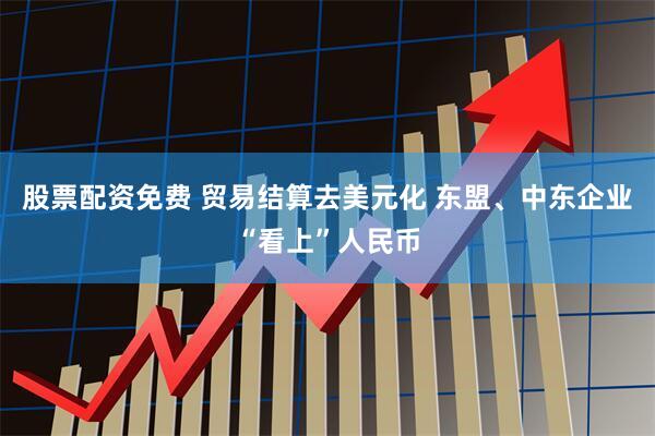 股票配资免费 贸易结算去美元化 东盟、中东企业“看上”人民币