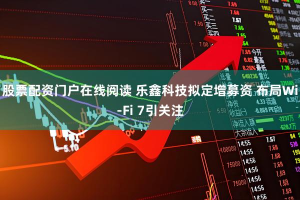 股票配资门户在线阅读 乐鑫科技拟定增募资 布局Wi-Fi 7引关注