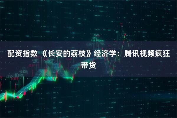 配资指数 《长安的荔枝》经济学：腾讯视频疯狂带货