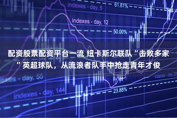 配资股票配资平台一流 纽卡斯尔联队“击败多家”英超球队，从流浪者队手中抢走青年才俊