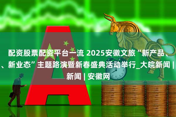 配资股票配资平台一流 2025安徽文旅“新产品、新场景、新业态”主题路演暨新春盛典活动举行_大皖新闻 | 安徽网
