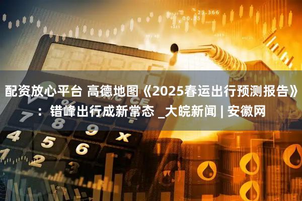 配资放心平台 高德地图《2025春运出行预测报告》：错峰出行成新常态 _大皖新闻 | 安徽网
