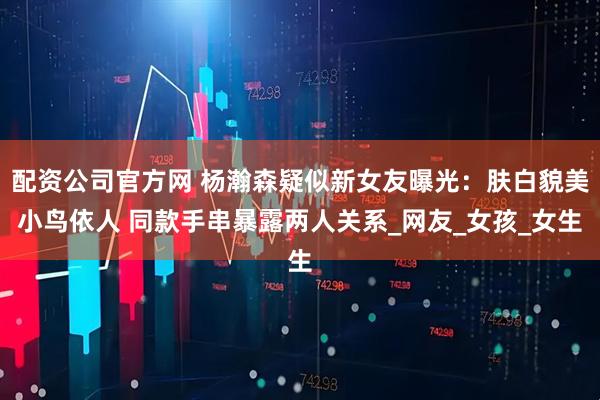 配资公司官方网 杨瀚森疑似新女友曝光：肤白貌美小鸟依人 同款手串暴露两人关系_网友_女孩_女生