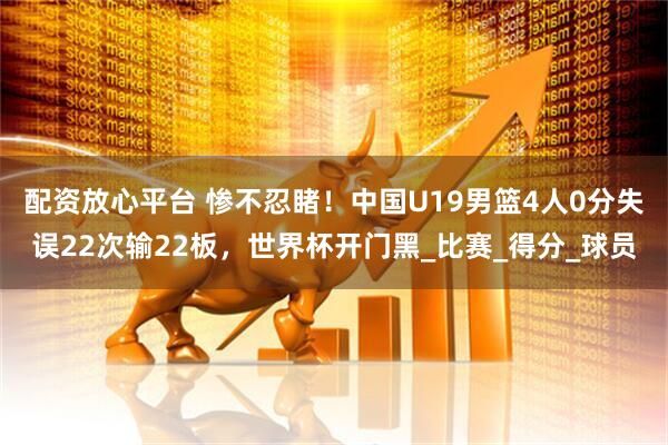 配资放心平台 惨不忍睹！中国U19男篮4人0分失误22次输22板，世界杯开门黑_比赛_得分_球员