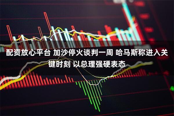 配资放心平台 加沙停火谈判一周 哈马斯称进入关键时刻 以总理强硬表态