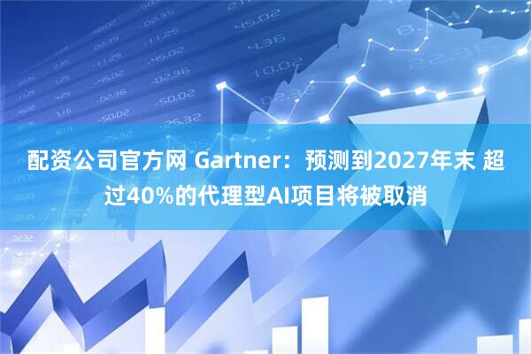 配资公司官方网 Gartner：预测到2027年末 超过40%的代理型AI项目将被取消