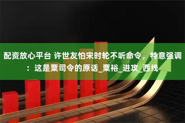 配资放心平台 许世友怕宋时轮不听命令，特意强调：这是粟司令的原话_粟裕_进攻_西线