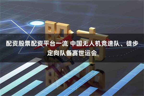 配资股票配资平台一流 中国无人机竞速队、徒步定向队备赛世运会