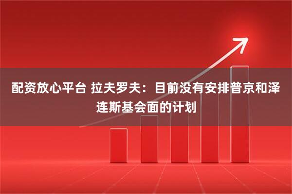 配资放心平台 拉夫罗夫：目前没有安排普京和泽连斯基会面的计划