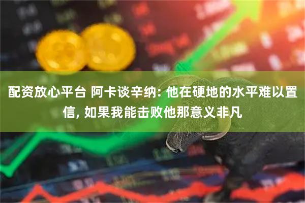 配资放心平台 阿卡谈辛纳: 他在硬地的水平难以置信, 如果我能击败他那意义非凡