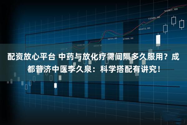 配资放心平台 中药与放化疗需间隔多久服用？成都普济中医李久泉：科学搭配有讲究！