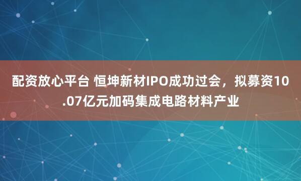 配资放心平台 恒坤新材IPO成功过会，拟募资10.07亿元加码集成电路材料产业