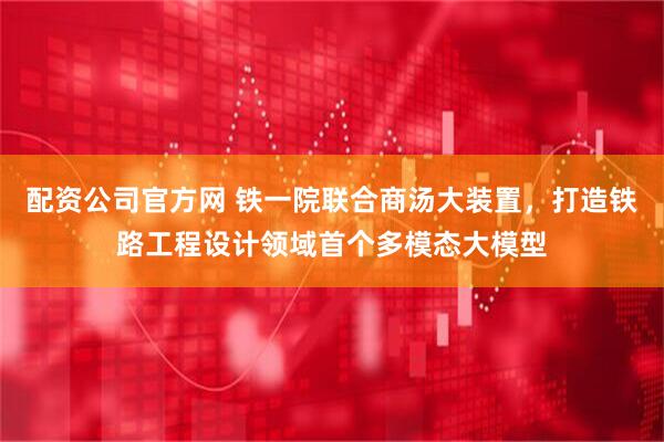 配资公司官方网 铁一院联合商汤大装置，打造铁路工程设计领域首个多模态大模型