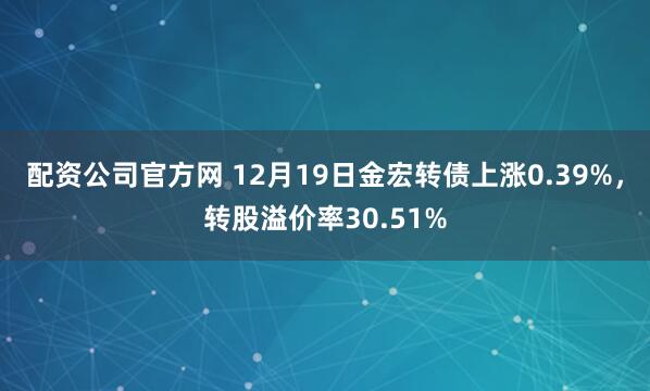 配资公司官方网 12月19日金宏转债上涨0.39%，转股溢价率30.51%
