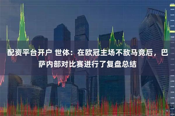 配资平台开户 世体：在欧冠主场不敌马竞后，巴萨内部对比赛进行了复盘总结