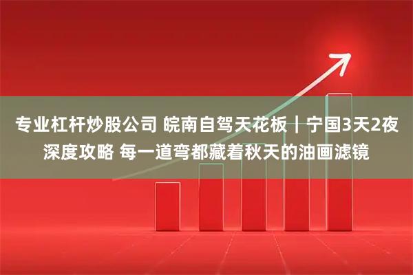 专业杠杆炒股公司 皖南自驾天花板｜宁国3天2夜深度攻略 每一道弯都藏着秋天的油画滤镜