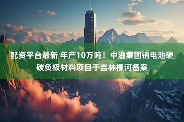 配资平台最新 年产10万吨！中溢集团钠电池硬碳负极材料项目于吉林柳河备案