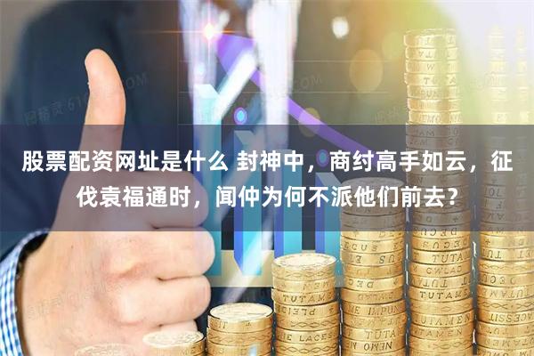 股票配资网址是什么 封神中，商纣高手如云，征伐袁福通时，闻仲为何不派他们前去？