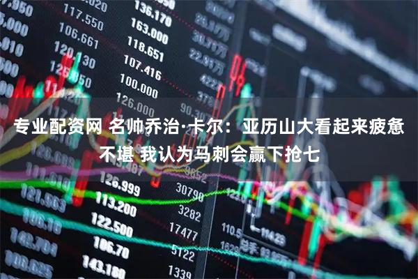 专业配资网 名帅乔治·卡尔：亚历山大看起来疲惫不堪 我认为马刺会赢下抢七
