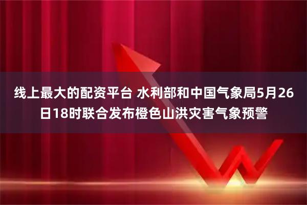 线上最大的配资平台 水利部和中国气象局5月26日18时联合发布橙色山洪灾害气象预警