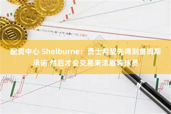 配资中心 Shelburne：勇士希望先得到詹姆斯承诺 然后才会交易来浓眉等球员
