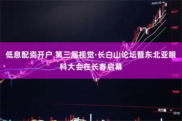 低息配资开户 第三届视觉·长白山论坛暨东北亚眼科大会在长春启幕
