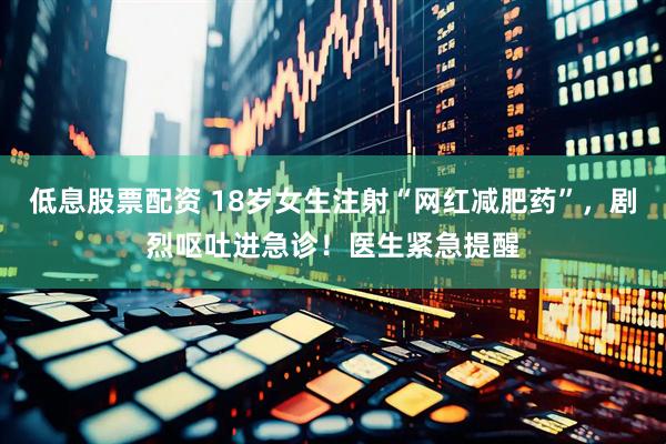 低息股票配资 18岁女生注射“网红减肥药”，剧烈呕吐进急诊！医生紧急提醒