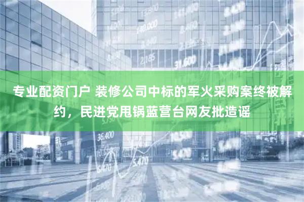 专业配资门户 装修公司中标的军火采购案终被解约，民进党甩锅蓝营台网友批造谣