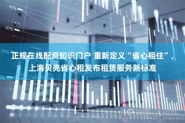 正规在线配资知识门户 重新定义“省心租住”，上海贝壳省心租发布租赁服务新标准