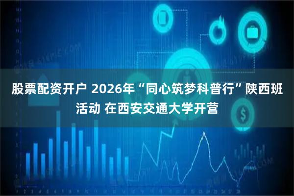 股票配资开户 2026年“同心筑梦科普行”陕西班活动 在西安交通大学开营