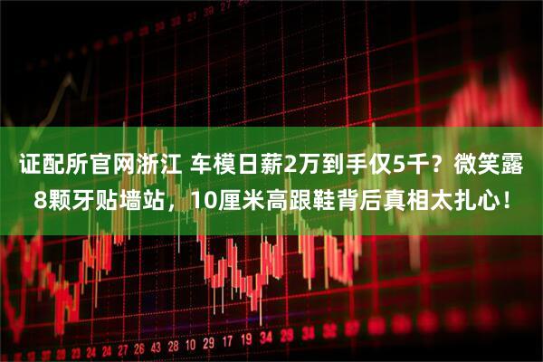 证配所官网浙江 车模日薪2万到手仅5千？微笑露8颗牙贴墙站，10厘米高跟鞋背后真相太扎心！